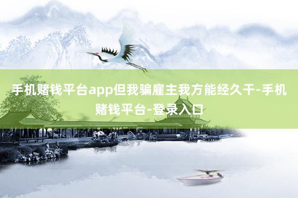 手机赌钱平台app但我骗雇主我方能经久干-手机赌钱平台-登录入口