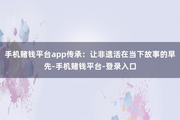 手机赌钱平台app传承：让非遗活在当下故事的早先-手机赌钱平台-登录入口