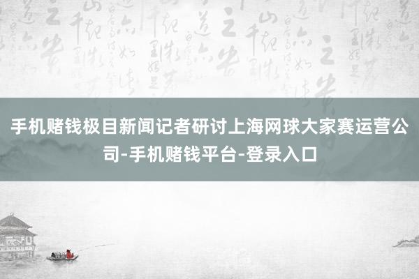 手机赌钱极目新闻记者研讨上海网球大家赛运营公司-手机赌钱平台-登录入口
