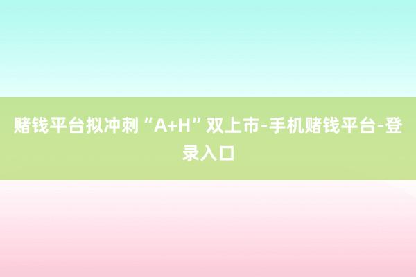 赌钱平台拟冲刺“A+H”双上市-手机赌钱平台-登录入口
