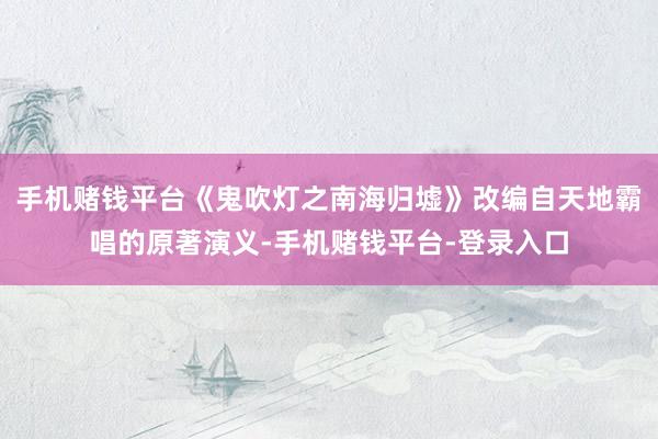 手机赌钱平台《鬼吹灯之南海归墟》改编自天地霸唱的原著演义-手机赌钱平台-登录入口