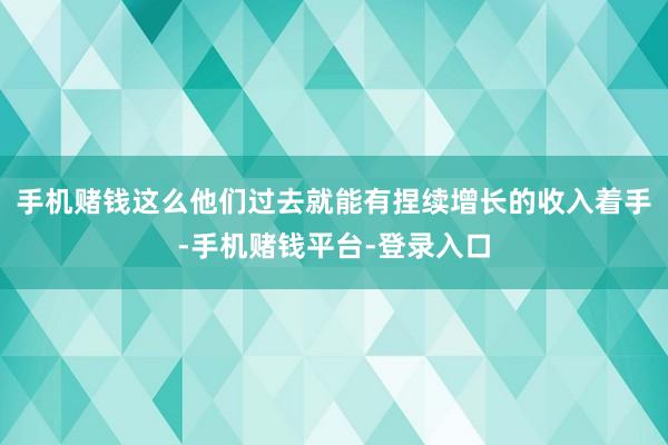 手机赌钱这么他们过去就能有捏续增长的收入着手-手机赌钱平台-登录入口