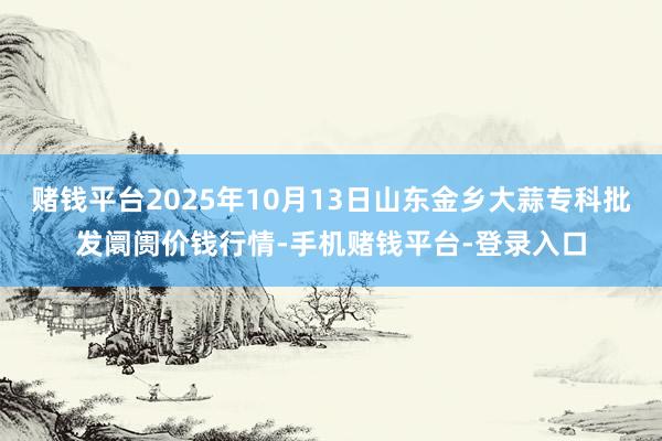 赌钱平台2025年10月13日山东金乡大蒜专科批发阛阓价钱行情-手机赌钱平台-登录入口
