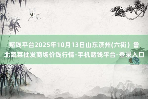 赌钱平台2025年10月13日山东滨州(六街)鲁北蔬菜批发商场价钱行情-手机赌钱平台-登录入口