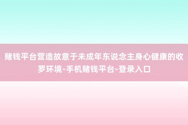 赌钱平台营造故意于未成年东说念主身心健康的收罗环境-手机赌钱平台-登录入口