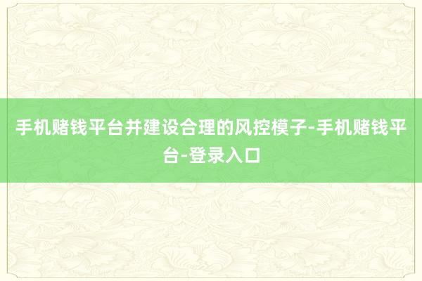 手机赌钱平台并建设合理的风控模子-手机赌钱平台-登录入口