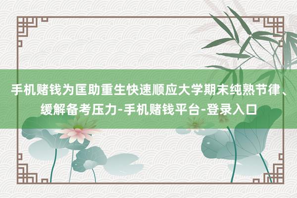 手机赌钱为匡助重生快速顺应大学期末纯熟节律、缓解备考压力-手机赌钱平台-登录入口