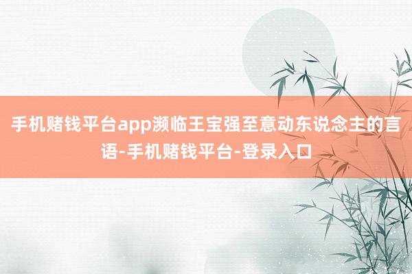 手机赌钱平台app濒临王宝强至意动东说念主的言语-手机赌钱平台-登录入口