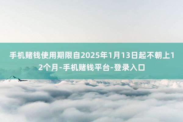 手机赌钱使用期限自2025年1月13日起不朝上12个月-手机赌钱平台-登录入口
