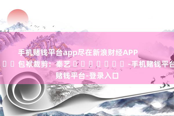 手机赌钱平台app尽在新浪财经APP 包袱裁剪:秦艺 -手机赌钱平台-登录入口