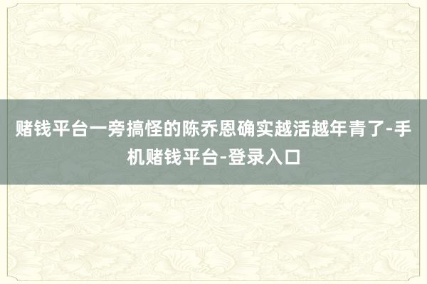 赌钱平台一旁搞怪的陈乔恩确实越活越年青了-手机赌钱平台-登录入口