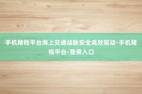 手机赌钱平台海上交通动脉安全高效驱动-手机赌钱平台-登录入口