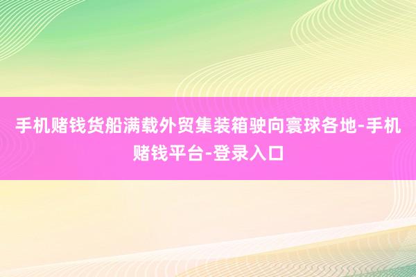 手机赌钱货船满载外贸集装箱驶向寰球各地-手机赌钱平台-登录入口