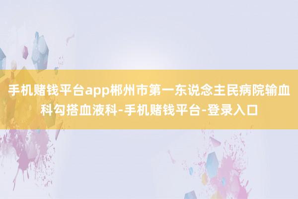 手机赌钱平台app郴州市第一东说念主民病院输血科勾搭血液科-手机赌钱平台-登录入口