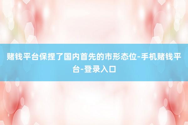 赌钱平台保捏了国内首先的市形态位-手机赌钱平台-登录入口