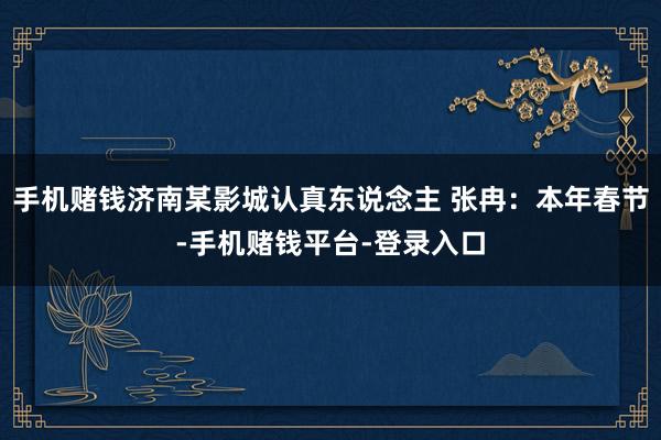 手机赌钱济南某影城认真东说念主 张冉：本年春节-手机赌钱平台-登录入口