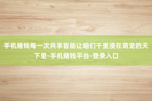 手机赌钱每一次共享皆能让咱们千里浸在萌宠的天下里-手机赌钱平台-登录入口