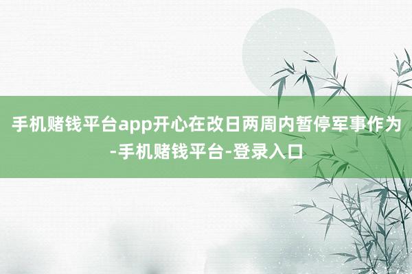 手机赌钱平台app开心在改日两周内暂停军事作为-手机赌钱平台-登录入口