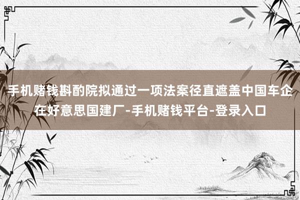 手机赌钱斟酌院拟通过一项法案径直遮盖中国车企在好意思国建厂-手机赌钱平台-登录入口
