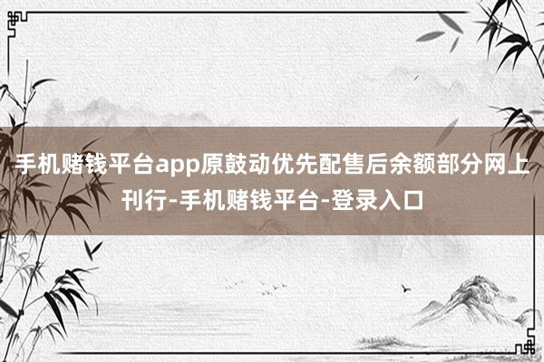 手机赌钱平台app原鼓动优先配售后余额部分网上刊行-手机赌钱平台-登录入口