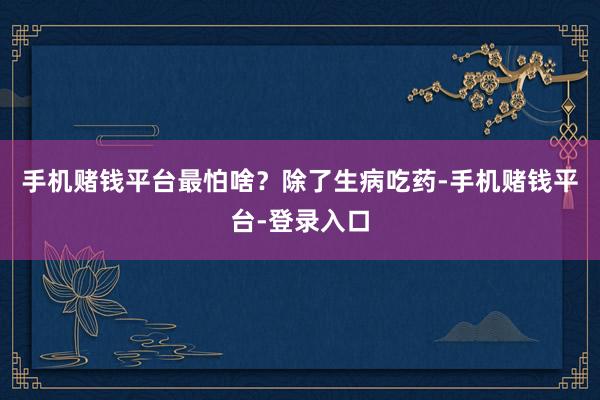 手机赌钱平台最怕啥？除了生病吃药-手机赌钱平台-登录入口