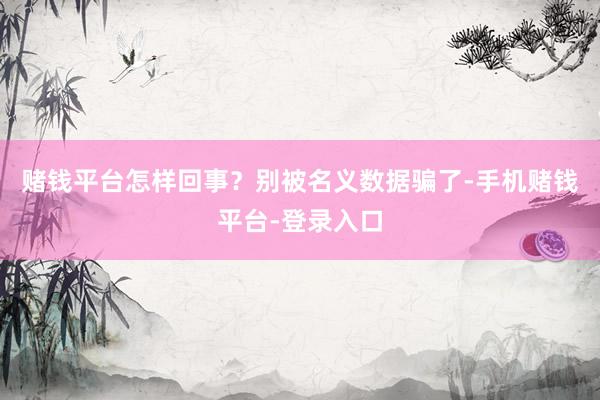赌钱平台怎样回事？别被名义数据骗了-手机赌钱平台-登录入口