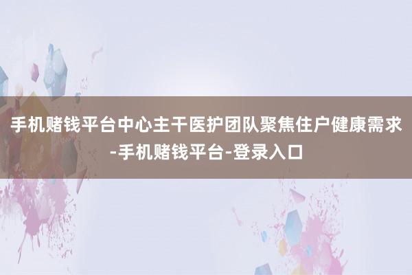 手机赌钱平台中心主干医护团队聚焦住户健康需求-手机赌钱平台-登录入口