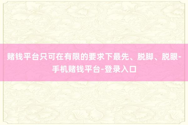 赌钱平台只可在有限的要求下最先、脱脚、脱眼-手机赌钱平台-登录入口
