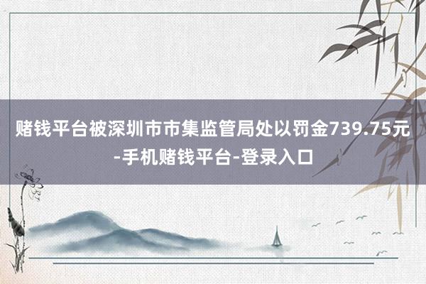 赌钱平台被深圳市市集监管局处以罚金739.75元-手机赌钱平台-登录入口