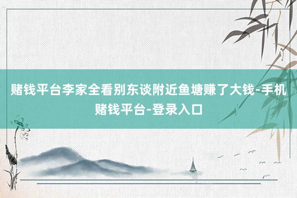 赌钱平台李家全看别东谈附近鱼塘赚了大钱-手机赌钱平台-登录入口