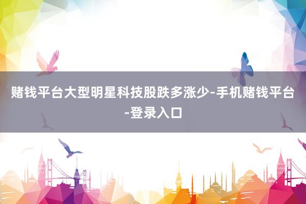 赌钱平台　　大型明星科技股跌多涨少-手机赌钱平台-登录入口