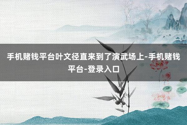 手机赌钱平台叶文径直来到了演武场上-手机赌钱平台-登录入口