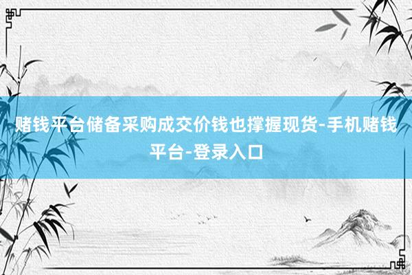 赌钱平台储备采购成交价钱也撑握现货-手机赌钱平台-登录入口