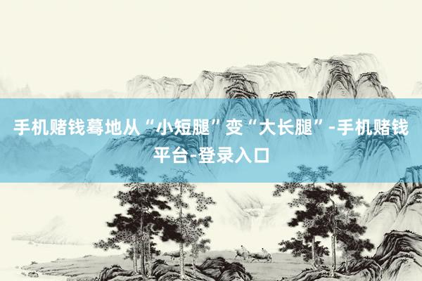 手机赌钱蓦地从“小短腿”变“大长腿”-手机赌钱平台-登录入口