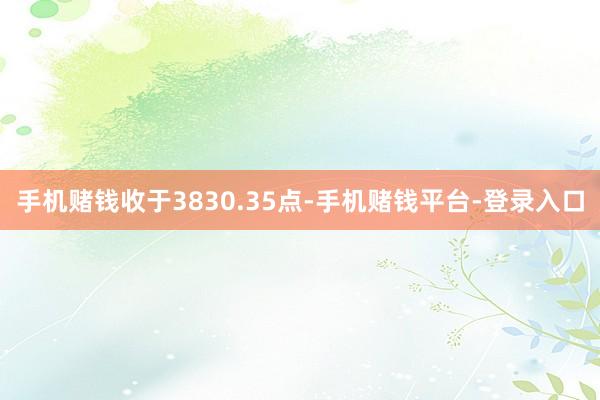 手机赌钱收于3830.35点-手机赌钱平台-登录入口