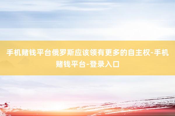 手机赌钱平台俄罗斯应该领有更多的自主权-手机赌钱平台-登录入口