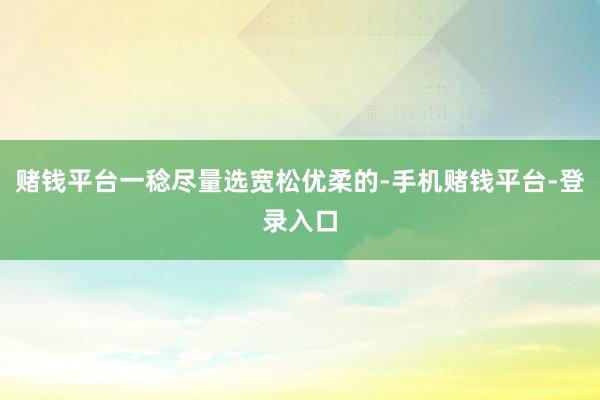 赌钱平台一稔尽量选宽松优柔的-手机赌钱平台-登录入口