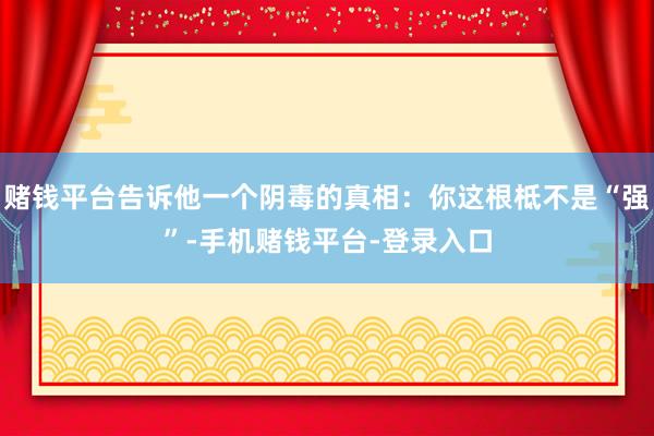 赌钱平台告诉他一个阴毒的真相：你这根柢不是“强”-手机赌钱平台-登录入口
