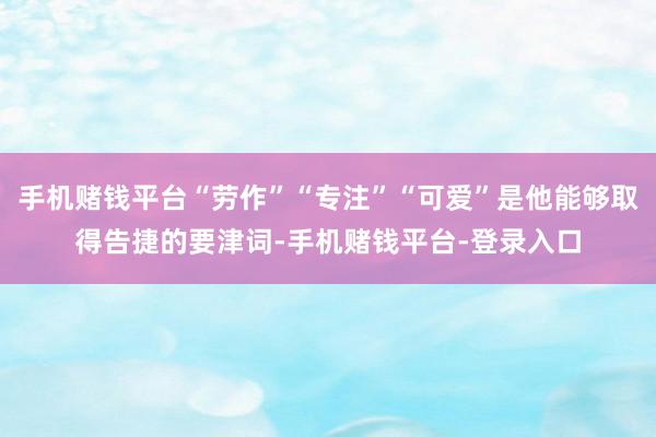 手机赌钱平台“劳作”“专注”“可爱”是他能够取得告捷的要津词-手机赌钱平台-登录入口