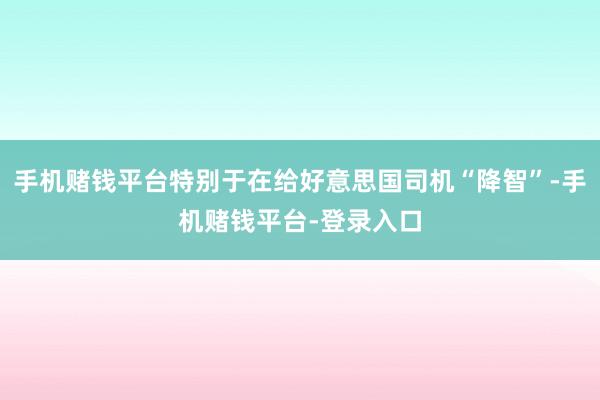手机赌钱平台特别于在给好意思国司机“降智”-手机赌钱平台-登录入口