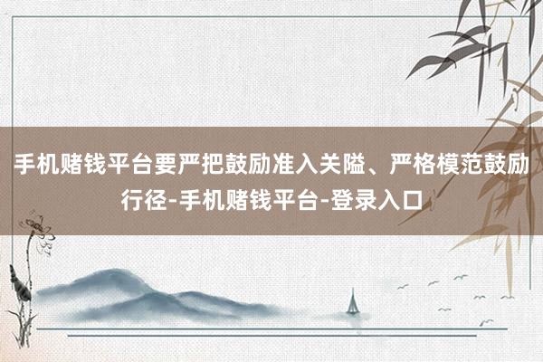 手机赌钱平台要严把鼓励准入关隘、严格模范鼓励行径-手机赌钱平台-登录入口