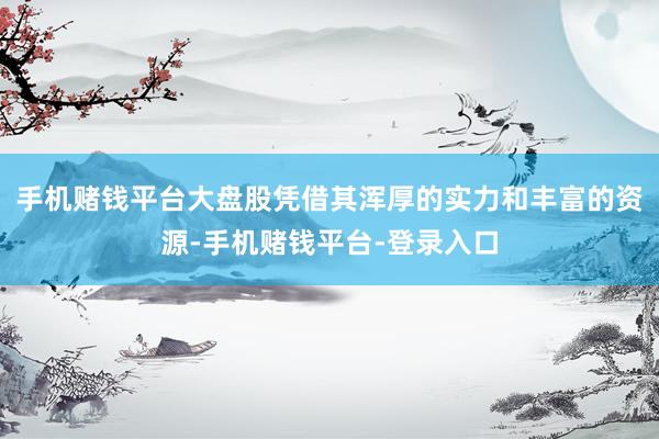 手机赌钱平台大盘股凭借其浑厚的实力和丰富的资源-手机赌钱平台-登录入口