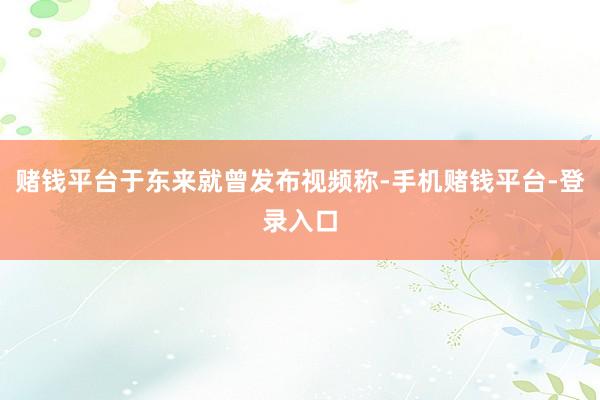 赌钱平台于东来就曾发布视频称-手机赌钱平台-登录入口