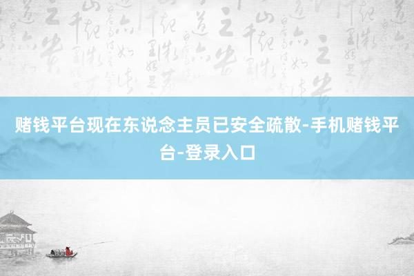 赌钱平台现在东说念主员已安全疏散-手机赌钱平台-登录入口