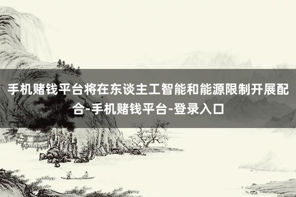 手机赌钱平台将在东谈主工智能和能源限制开展配合-手机赌钱平台-登录入口