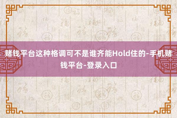 赌钱平台这种格调可不是谁齐能Hold住的-手机赌钱平台-登录入口