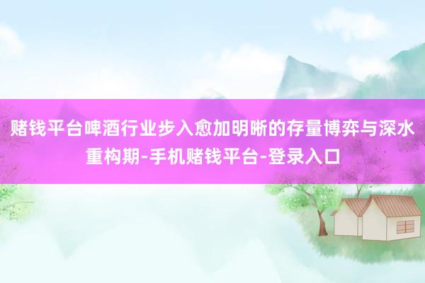 赌钱平台啤酒行业步入愈加明晰的存量博弈与深水重构期-手机赌钱平台-登录入口
