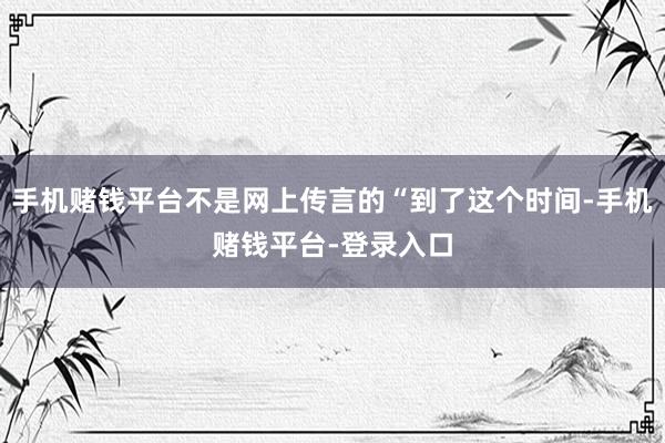 手机赌钱平台不是网上传言的“到了这个时间-手机赌钱平台-登录入口