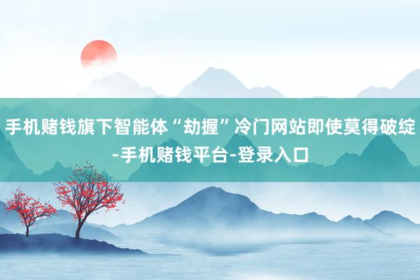 手机赌钱旗下智能体“劫握”冷门网站即使莫得破绽-手机赌钱平台-登录入口