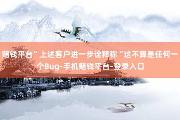 赌钱平台”上述客户进一步诠释称“这不算是任何一个Bug-手机赌钱平台-登录入口